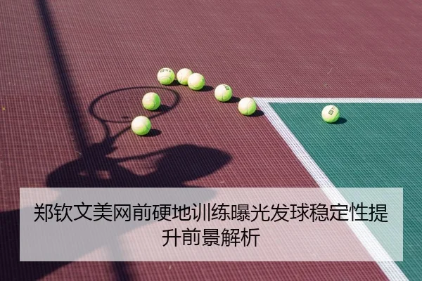 郑钦文美网前硬地训练曝光发球稳定性提升前景解析