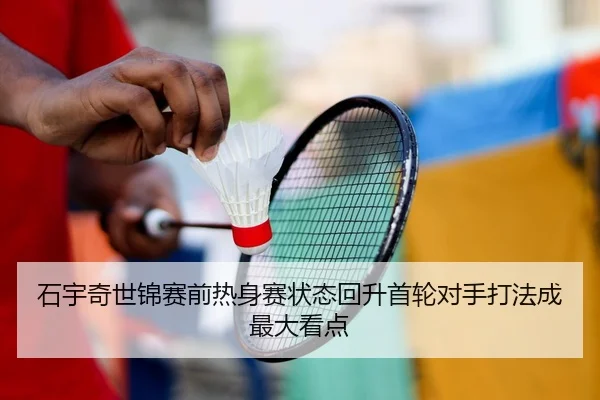 石宇奇世锦赛前热身赛状态回升首轮对手打法成最大看点