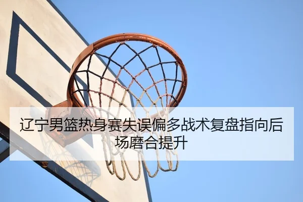 辽宁男篮热身赛失误偏多战术复盘指向后场磨合提升