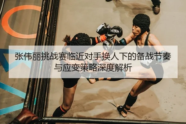 张伟丽挑战赛临近对手换人下的备战节奏与应变策略深度解析