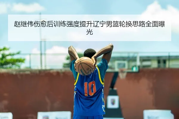 赵继伟伤愈后训练强度提升辽宁男篮轮换思路全面曝光