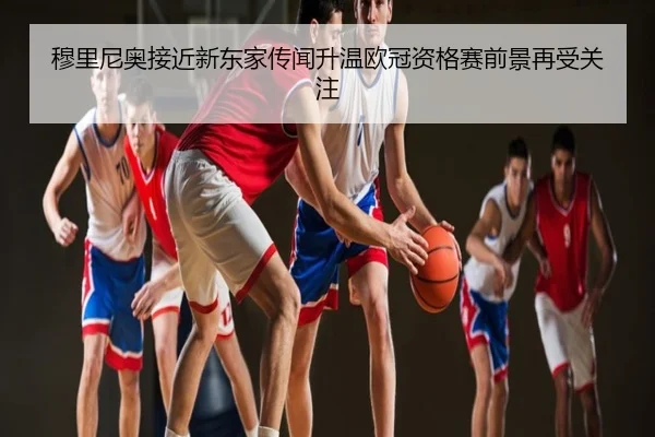 穆里尼奥接近新东家传闻升温欧冠资格赛前景再受关注