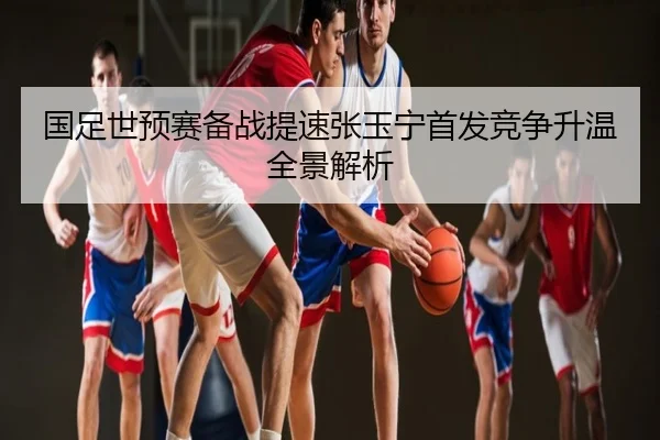 国足世预赛备战提速张玉宁首发竞争升温全景解析
