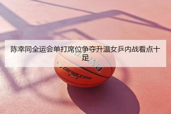 陈幸同全运会单打席位争夺升温女乒内战看点十足