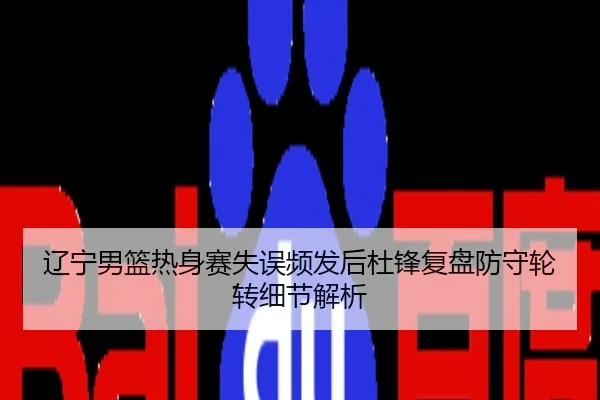辽宁男篮热身赛失误频发后杜锋复盘防守轮转细节解析