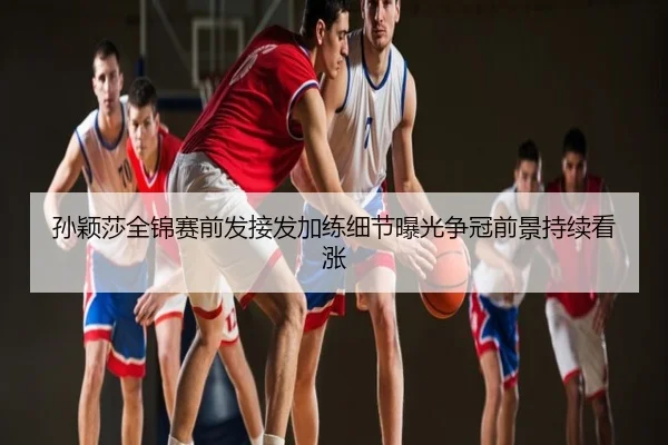 孙颖莎全锦赛前发接发加练细节曝光争冠前景持续看涨