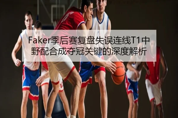 Faker季后赛复盘失误连线T1中野配合成夺冠关键的深度解析
