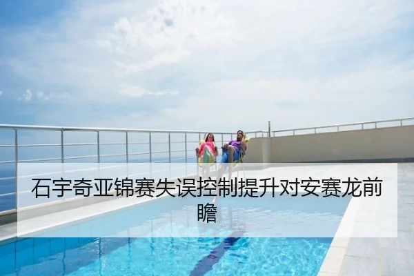 石宇奇亚锦赛失误控制提升对安赛龙前瞻