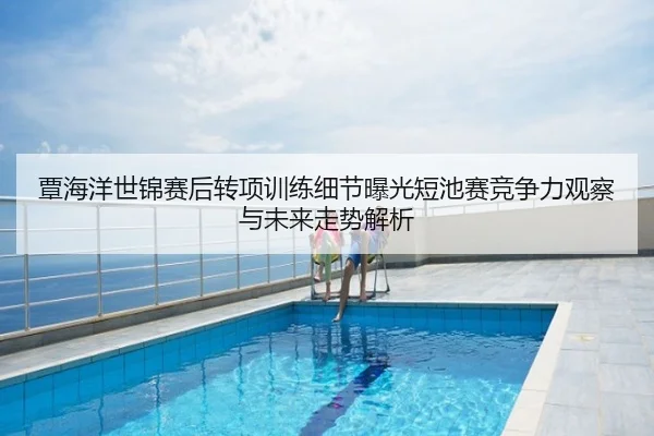 覃海洋世锦赛后转项训练细节曝光短池赛竞争力观察与未来走势解析