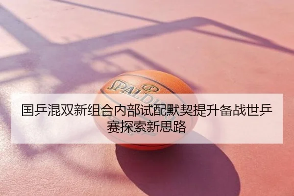 国乒混双新组合内部试配默契提升备战世乒赛探索新思路